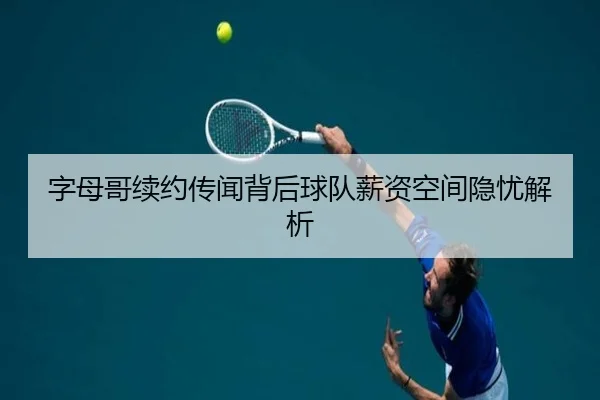 字母哥续约传闻背后球队薪资空间隐忧解析